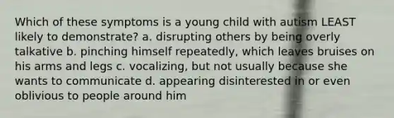 Which of these symptoms is a young child with autism LEAST likely to demonstrate? a. disrupting others by being overly talkative b. pinching himself repeatedly, which leaves bruises on his arms and legs c. vocalizing, but not usually because she wants to communicate d. appearing disinterested in or even oblivious to people around him