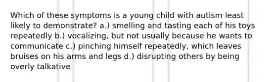 Which of these symptoms is a young child with autism least likely to demonstrate? a.) smelling and tasting each of his toys repeatedly b.) vocalizing, but not usually because he wants to communicate c.) pinching himself repeatedly, which leaves bruises on his arms and legs d.) disrupting others by being overly talkative