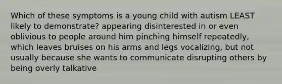 Which of these symptoms is a young child with autism LEAST likely to demonstrate? appearing disinterested in or even oblivious to people around him pinching himself repeatedly, which leaves bruises on his arms and legs vocalizing, but not usually because she wants to communicate disrupting others by being overly talkative