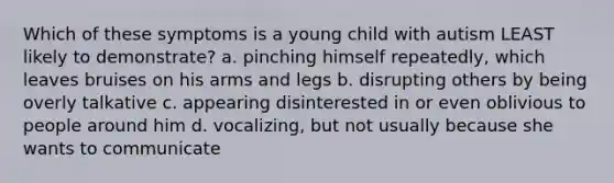 Which of these symptoms is a young child with autism LEAST likely to demonstrate? a. pinching himself repeatedly, which leaves bruises on his arms and legs b. disrupting others by being overly talkative c. appearing disinterested in or even oblivious to people around him d. vocalizing, but not usually because she wants to communicate