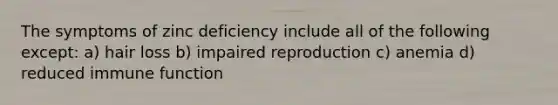 The symptoms of zinc deficiency include all of the following except: a) hair loss b) impaired reproduction c) anemia d) reduced immune function