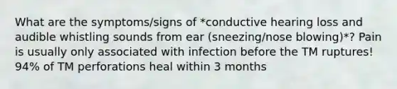 What are the symptoms/signs of *conductive hearing loss and audible whistling sounds from ear (sneezing/nose blowing)*? Pain is usually only associated with infection before the TM ruptures! 94% of TM perforations heal within 3 months