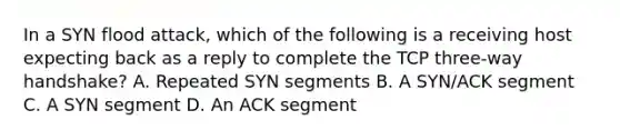 In a SYN flood attack, which of the following is a receiving host expecting back as a reply to complete the TCP three-way handshake? A. Repeated SYN segments B. A SYN/ACK segment C. A SYN segment D. An ACK segment