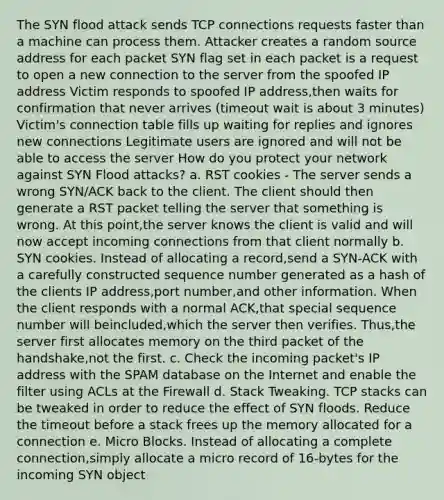 The SYN flood attack sends TCP connections requests faster than a machine can process them. Attacker creates a random source address for each packet SYN flag set in each packet is a request to open a new connection to the server from the spoofed IP address Victim responds to spoofed IP address,then waits for confirmation that never arrives (timeout wait is about 3 minutes) Victim's connection table fills up waiting for replies and ignores new connections Legitimate users are ignored and will not be able to access the server How do you protect your network against SYN Flood attacks? a. RST cookies - The server sends a wrong SYN/ACK back to the client. The client should then generate a RST packet telling the server that something is wrong. At this point,the server knows the client is valid and will now accept incoming connections from that client normally b. SYN cookies. Instead of allocating a record,send a SYN-ACK with a carefully constructed sequence number generated as a hash of the clients IP address,port number,and other information. When the client responds with a normal ACK,that special sequence number will beincluded,which the server then verifies. Thus,the server first allocates memory on the third packet of the handshake,not the first. c. Check the incoming packet's IP address with the SPAM database on the Internet and enable the filter using ACLs at the Firewall d. Stack Tweaking. TCP stacks can be tweaked in order to reduce the effect of SYN floods. Reduce the timeout before a stack frees up the memory allocated for a connection e. Micro Blocks. Instead of allocating a complete connection,simply allocate a micro record of 16-bytes for the incoming SYN object