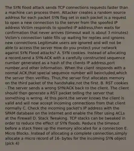 The SYN flood attack sends TCP connections requests faster than a machine can process them. Attacker creates a random source address for each packet SYN flag set in each packet is a request to open a new connection to the server from the spoofed IP address Victim responds to spoofed IP address,then waits for confirmation that never arrives (timeout wait is about 3 minutes) Victim's connection table fills up waiting for replies and ignores new connections Legitimate users are ignored and will not be able to access the server How do you protect your network against SYN Flood attacks? A. SYN cookies. Instead of allocating a record,send a SYN-ACK with a carefully constructed sequence number generated as a hash of the clients IP address,port number,and other information. When the client responds with a normal ACK,that special sequence number will beincluded,which the server then verifies. Thus,the server first allocates memory on the third packet of the handshake,not the first. B. RST cookies - The server sends a wrong SYN/ACK back to the client. The client should then generate a RST packet telling the server that something is wrong. At this point,the server knows the client is valid and will now accept incoming connections from that client normally C. Check the incoming packet's IP address with the SPAM database on the Internet and enable the filter using ACLs at the Firewall D. Stack Tweaking. TCP stacks can be tweaked in order to reduce the effect of SYN floods. Reduce the timeout before a stack frees up the memory allocated for a connection E. Micro Blocks. Instead of allocating a complete connection,simply allocate a micro record of 16- bytes for the incoming SYN object (pick 4)