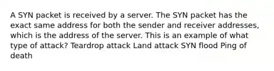 A SYN packet is received by a server. The SYN packet has the exact same address for both the sender and receiver addresses, which is the address of the server. This is an example of what type of attack? Teardrop attack Land attack SYN flood Ping of death