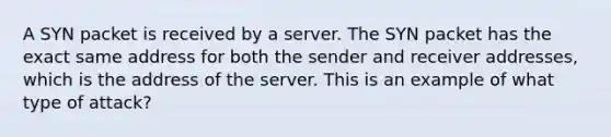 A SYN packet is received by a server. The SYN packet has the exact same address for both the sender and receiver addresses, which is the address of the server. This is an example of what type of attack?