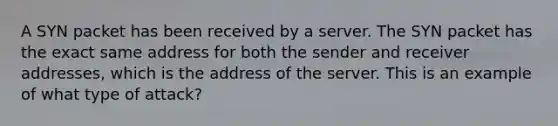 A SYN packet has been received by a server. The SYN packet has the exact same address for both the sender and receiver addresses, which is the address of the server. This is an example of what type of attack?