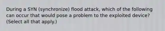 During a SYN (synchronize) flood attack, which of the following can occur that would pose a problem to the exploited device? (Select all that apply.)