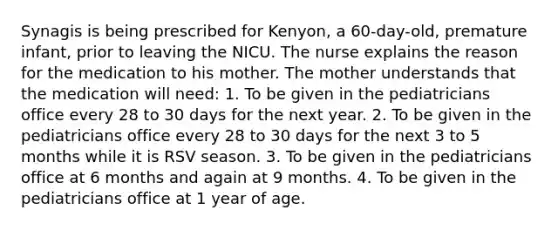 Synagis is being prescribed for Kenyon, a 60-day-old, premature infant, prior to leaving the NICU. The nurse explains the reason for the medication to his mother. The mother understands that the medication will need: 1. To be given in the pediatricians office every 28 to 30 days for the next year. 2. To be given in the pediatricians office every 28 to 30 days for the next 3 to 5 months while it is RSV season. 3. To be given in the pediatricians office at 6 months and again at 9 months. 4. To be given in the pediatricians office at 1 year of age.