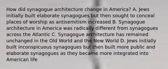 How did synagogue architecture change in America? A. Jews initially built elaborate synagogues but then sought to conceal places of worship as antisemitism increased B. Synagogue architecture in America was radically different from synagogues across the Atlantic C. Synagogue architecture has remained unchanged in the Old World and the New World D. Jews initially built inconspicuous synagogues but then built more public and elaborate synagogues as they became more integrated into American life