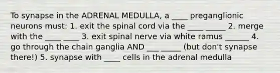 To synapse in the ADRENAL MEDULLA, a ____ preganglionic neurons must: 1. exit the spinal cord via the ____ _____ 2. merge with the ____ ____ 3. exit spinal nerve via white ramus ______ 4. go through the chain ganglia AND ___ _____ (but don't synapse there!) 5. synapse with ____ cells in the adrenal medulla