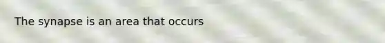 The synapse is an area that occurs