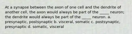 At a synapse between the axon of one cell and the dendrite of another cell, the axon would always be part of the _____ neuron; the dendrite would always be part of the _____ neuron. a. presynaptic, postsynaptic b. visceral, somatic c. postsynaptic, presynaptic d. somatic, visceral