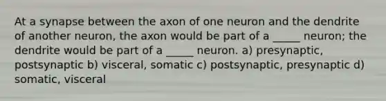 At a synapse between the axon of one neuron and the dendrite of another neuron, the axon would be part of a _____ neuron; the dendrite would be part of a _____ neuron. a) presynaptic, postsynaptic b) visceral, somatic c) postsynaptic, presynaptic d) somatic, visceral