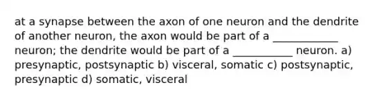 at a synapse between the axon of one neuron and the dendrite of another neuron, the axon would be part of a ____________ neuron; the dendrite would be part of a ___________ neuron. a) presynaptic, postsynaptic b) visceral, somatic c) postsynaptic, presynaptic d) somatic, visceral