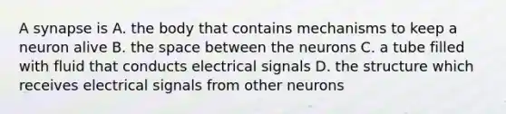 A synapse is A. the body that contains mechanisms to keep a neuron alive B. the space between the neurons C. a tube filled with fluid that conducts electrical signals D. the structure which receives electrical signals from other neurons