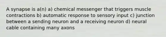 A synapse is a(n) a) chemical messenger that triggers muscle contractions b) automatic response to sensory input c) junction between a sending neuron and a receiving neuron d) neural cable containing many axons