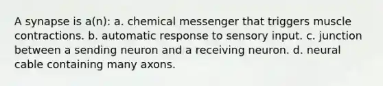 A synapse is a(n): a. chemical messenger that triggers muscle contractions. b. automatic response to sensory input. c. junction between a sending neuron and a receiving neuron. d. neural cable containing many axons.