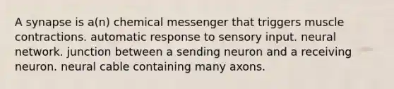 A synapse is a(n) chemical messenger that triggers muscle contractions. automatic response to sensory input. neural network. junction between a sending neuron and a receiving neuron. neural cable containing many axons.