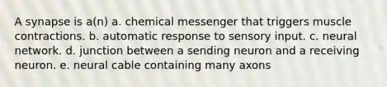 A synapse is a(n) a. chemical messenger that triggers muscle contractions. b. automatic response to sensory input. c. neural network. d. junction between a sending neuron and a receiving neuron. e. neural cable containing many axons