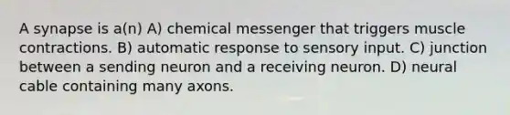 A synapse is a(n) A) chemical messenger that triggers muscle contractions. B) automatic response to sensory input. C) junction between a sending neuron and a receiving neuron. D) neural cable containing many axons.