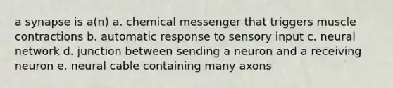 a synapse is a(n) a. chemical messenger that triggers muscle contractions b. automatic response to sensory input c. neural network d. junction between sending a neuron and a receiving neuron e. neural cable containing many axons