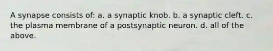 A synapse consists of: a. a synaptic knob. b. a synaptic cleft. c. the plasma membrane of a postsynaptic neuron. d. all of the above.