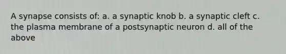 A synapse consists of: a. a synaptic knob b. a synaptic cleft c. the plasma membrane of a postsynaptic neuron d. all of the above