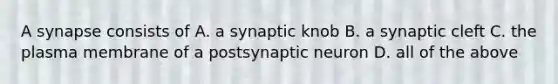 A synapse consists of A. a synaptic knob B. a synaptic cleft C. the plasma membrane of a postsynaptic neuron D. all of the above