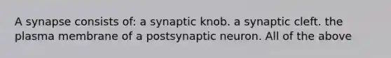 A synapse consists of: a synaptic knob. a synaptic cleft. the plasma membrane of a postsynaptic neuron. All of the above