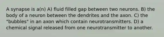 A synapse is a(n) A) fluid filled gap between two neurons. B) the body of a neuron between the dendrites and the axon. C) the "bubbles" in an axon which contain neurotransmitters. D) a chemical signal released from one neurotransmitter to another.