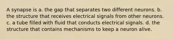 A synapse is a. the gap that separates two different neurons. b. the structure that receives electrical signals from other neurons. c. a tube filled with fluid that conducts electrical signals. d. the structure that contains mechanisms to keep a neuron alive.