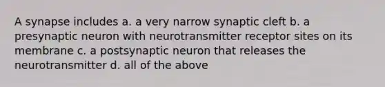 A synapse includes a. a very narrow synaptic cleft b. a presynaptic neuron with neurotransmitter receptor sites on its membrane c. a postsynaptic neuron that releases the neurotransmitter d. all of the above