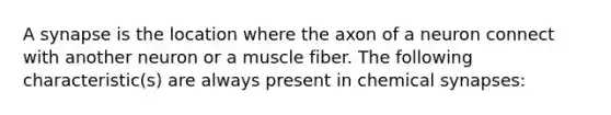 A synapse is the location where the axon of a neuron connect with another neuron or a muscle fiber. The following characteristic(s) are always present in chemical synapses: