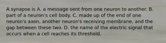 A synapse is A. a message sent from one neuron to another. B. part of a neuron's cell body. C. made up of the end of one neuron's axon, another neuron's receiving membrane, and the gap between these two. D. the name of the electric signal that occurs when a cell reaches its threshold.