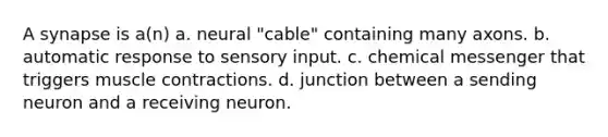 A synapse is a(n) a. neural "cable" containing many axons. b. automatic response to sensory input. c. chemical messenger that triggers muscle contractions. d. junction between a sending neuron and a receiving neuron.