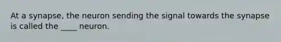 At a synapse, the neuron sending the signal towards the synapse is called the ____ neuron.