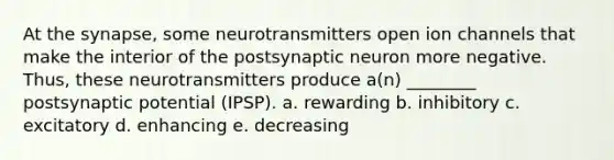 At the synapse, some neurotransmitters open ion channels that make the interior of the postsynaptic neuron more negative. Thus, these neurotransmitters produce a(n) ________ postsynaptic potential (IPSP). a. rewarding b. inhibitory c. excitatory d. enhancing e. decreasing