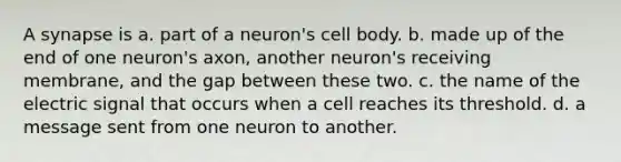 A synapse is a. part of a neuron's cell body. b. made up of the end of one neuron's axon, another neuron's receiving membrane, and the gap between these two. c. the name of the electric signal that occurs when a cell reaches its threshold. d. a message sent from one neuron to another.