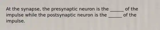 At the synapse, the presynaptic neuron is the ______ of the impulse while the postsynaptic neuron is the ______ of the impulse.