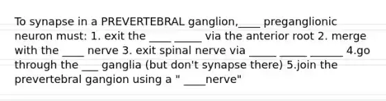 To synapse in a PREVERTEBRAL ganglion,____ preganglionic neuron must: 1. exit the ____ _____ via the anterior root 2. merge with the ____ nerve 3. exit spinal nerve via _____ _____ ______ 4.go through the ___ ganglia (but don't synapse there) 5.join the prevertebral gangion using a " ____nerve"