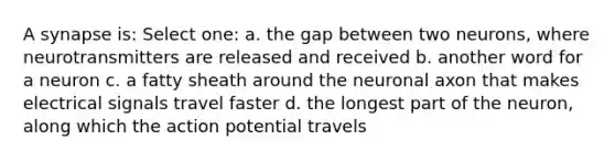 A synapse is: Select one: a. the gap between two neurons, where neurotransmitters are released and received b. another word for a neuron c. a fatty sheath around the neuronal axon that makes electrical signals travel faster d. the longest part of the neuron, along which the action potential travels