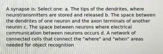 A synapse is: Select one: a. The tips of the dendrites, where neurotransmitters are stored and released b. The space between the dendrites of one neuron and the axon terminals of another neuron c. The space between neurons where electrical communication between neurons occurs d. A network of connected cells that connect the "where" and "when" areas needed for object recognition