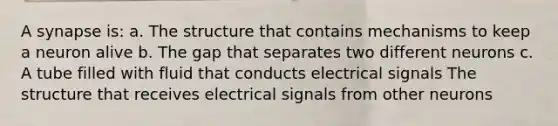 A synapse is: a. The structure that contains mechanisms to keep a neuron alive b. The gap that separates two different neurons c. A tube filled with fluid that conducts electrical signals The structure that receives electrical signals from other neurons