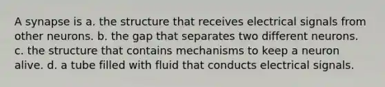 A synapse is a. the structure that receives electrical signals from other neurons. b. the gap that separates two different neurons. c. the structure that contains mechanisms to keep a neuron alive. d. a tube filled with fluid that conducts electrical signals.