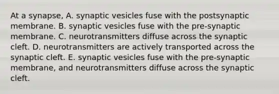 At a synapse, A. synaptic vesicles fuse with the postsynaptic membrane. B. synaptic vesicles fuse with the pre-synaptic membrane. C. neurotransmitters diffuse across the synaptic cleft. D. neurotransmitters are actively transported across the synaptic cleft. E. synaptic vesicles fuse with the pre-synaptic membrane, and neurotransmitters diffuse across the synaptic cleft.