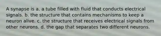 A synapse is a. a tube filled with fluid that conducts electrical signals. b. the structure that contains mechanisms to keep a neuron alive. c. the structure that receives electrical signals from other neurons. d. the gap that separates two different neurons.