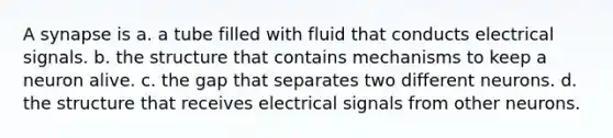 A synapse is a. a tube filled with fluid that conducts electrical signals. b. the structure that contains mechanisms to keep a neuron alive. c. the gap that separates two different neurons. d. the structure that receives electrical signals from other neurons.