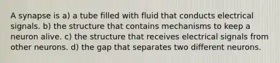 A synapse is a) a tube filled with fluid that conducts electrical signals. b) the structure that contains mechanisms to keep a neuron alive. c) the structure that receives electrical signals from other neurons. d) the gap that separates two different neurons.